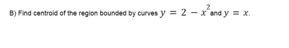 ### B) Problem Statement

**Objective:** Find the centroid of the region bounded by the curves \( y = 2 - x^2 \) and \( y = x \).

### Explanation:

1. **Graphical Representation:**
   To solve this problem, first, we need to graph the two equations:
   - \( y = 2 - x^2 \) represents a downward-opening parabola.
   - \( y = x \) represents a straight line with a slope of 1 passing through the origin.

2. **Intersection Points:**
   Find the points where these curves intersect to determine the bounds of the region. Set \( 2 - x^2 = x \):
   \[
   2 - x^2 = x \implies x^2 + x - 2 = 0 \implies (x-1)(x+2) = 0 \implies x = 1 \text{ or } x = -2
   \]
   So, the curves intersect at points \((1, 1)\) and \((-2, -2)\).

3. **Integrals for Area:**
   The area \(A\) of the region is calculated by integrating the difference between the curves from \(-2\) to \(1\):
   \[
   A = \int_{-2}^{1} [(2 - x^2) - x] \, dx
   \]

4. **Centroid Coordinates:**
   To find the centroid \((\bar{x}, \bar{y})\):
   \[
   \bar{x} = \frac{1}{A} \int_{-2}^{1} x[(2 - x^2) - x] \, dx
   \]
   \[
   \bar{y} = \frac{1}{A} \int_{-2}^{1} \frac{(2 - x^2) + x}{2} [(2 - x^2) - x] \, dx
   \]

By correctly calculating these integrals, we can determine the exact coordinates of the centroid of the region bounded by these curves.