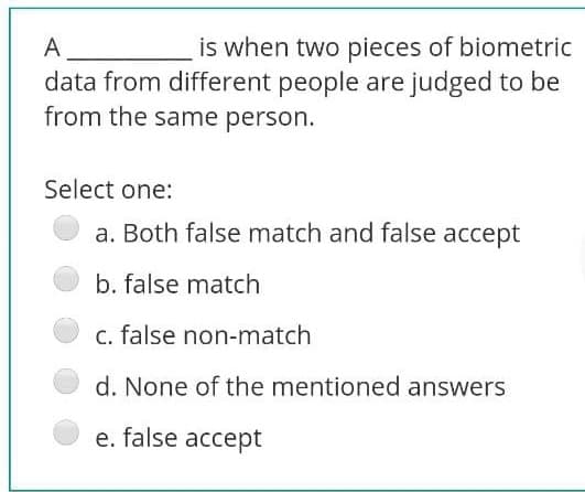 A
is when two pieces of biometric
data from different people are judged to be
from the same person.
Select one:
a. Both false match and false accept
b. false match
c. false non-match
d. None of the mentioned answers
e. false accept
