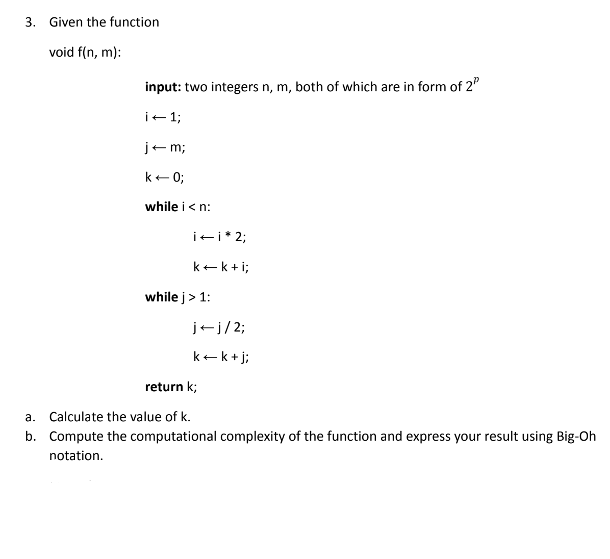 3. Given the function
void f(n, m):
input: two integers n, m, both of which are in form of 2
i← 1;
j←m;
k← 0;
while i<n:
i←i * 2;
k+k+i;
while j> 1:
j-j/2;
k←k + j;
return k;
a.
Calculate the value of k.
b. Compute the computational complexity of the function and express your result using Big-Oh
notation.