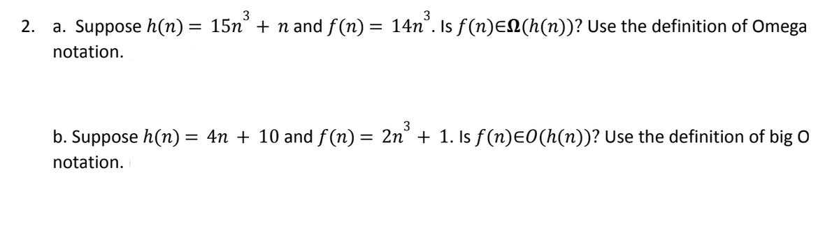 3
3
2. a. Suppose h(n) = 15n³ + n and ƒ(n) = 14n³. Is ƒ(n)EN(h(n))? Use the definition of Omega
notation.
b. Suppose h(n) = 4n + 10 and ƒ(n) = 2n³ + 1. Is ƒ(n)=0(h(n))? Use the definition of big O
notation.