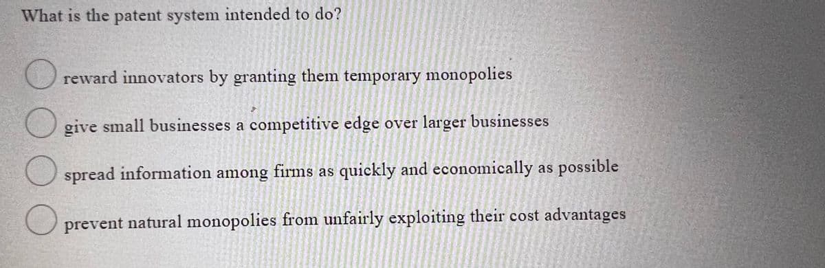 What is the patent system intended to do?
O reward innovators by granting them temporary monopolies
give small businesses a competitive edge over larger businesses
spread information among firms as quickly and economically as possible
prevent natural monopolies from unfairly exploiting their cost advantages
