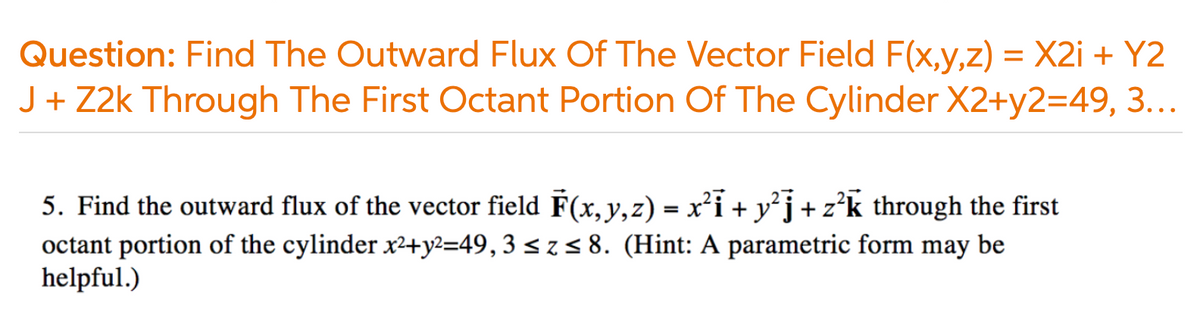 Question: Find The Outward Flux Of The Vector Field F(x,y,z) = X2i + Y2
J + Z2k Through The First Octant Portion Of The Cylinder X2+y2=49, 3...
5. Find the outward flux of the vector field F(x,y,z) = x²i + y²j + z’k through the first
octant portion of the cylinder x2+y?=49,3 < z< 8. (Hint: A parametric form may be
helpful.)
