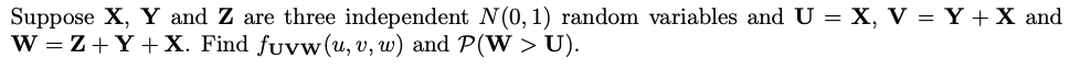 Suppose X, Y and Z are three independent N(0, 1) random variables and U = X, V = Y + X and
W = Z+Y +X. Find fuvw(u, v, w) and P(W > U).
