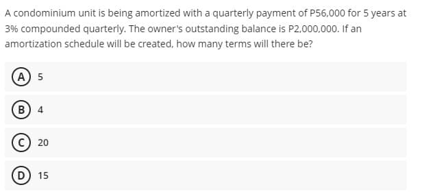 A condominium unit is being amortized with a quarterly payment of P56,000 for 5 years at
3% compounded quarterly. The owner's outstanding balance is P2,000,000. If an
amortization schedule will be created, how many terms will there be?
A 5
B) 4
C) 20
D) 15
