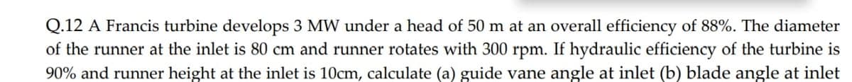 Q.12 A Francis turbine develops 3 MW under a head of 50 m at an overall efficiency of 88%. The diameter
of the runner at the inlet is 80 cm and runner rotates with 300 rpm. If hydraulic efficiency of the turbine is
90% and runner height at the inlet is 10cm, calculate (a) guide vane angle at inlet (b) blade angle at inlet
