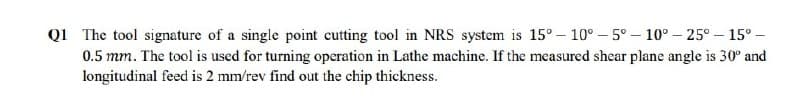 Q1 The tool signature of a single point cutting tool in NRS system is 15° – 10° – 5° – 10° – 25° – 15° –
0.5 mm. The tool is used for turning operation in Lathe machine. If the measured shear plane angle is 30° and
longitudinal feed is 2 mm/rev find out the chip thickness.
