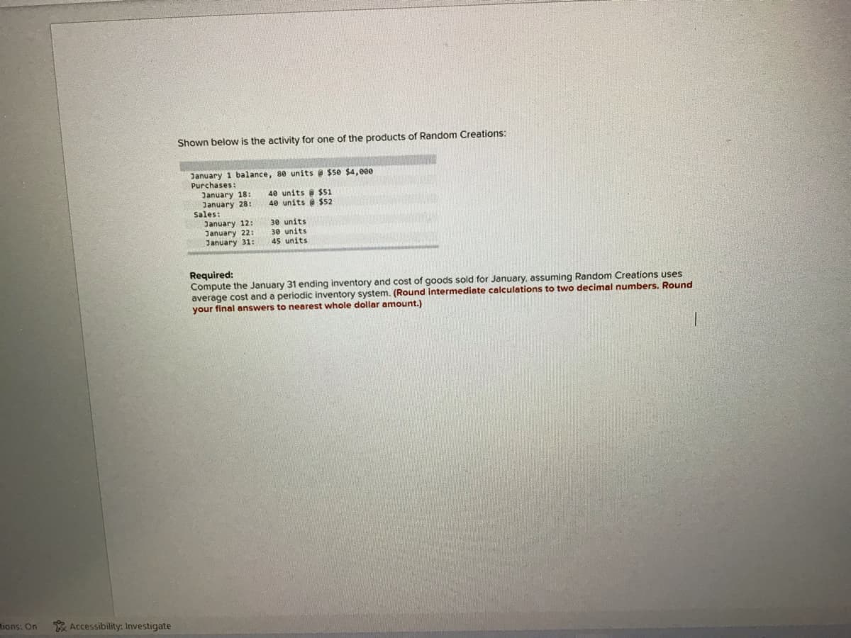 Shown below is the activity for one of the products of Random Creations:
January 1 balance, 80 units e $50 $4, eee
Purchases:
January 18:
January 28:
Sales:
January 12:
January 22:
January 31:
40 units e $51
40 units $52
30 units
30 units
45 units
Required:
Compute the January 31 ending inventory and cost of goods sold for January, assuming Random Creations uses
average cost and a periodic inventory system. (Round intermediate calculations to two decimal numbers. Round
your final answers to nearest whole dollar amount.)
tions: On
Accessibility: Investigate

