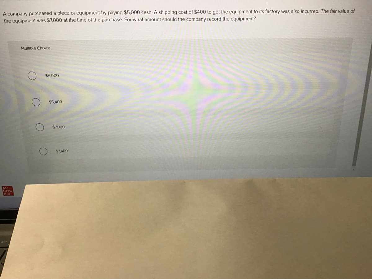 A company purchased a piece of equipment by paying $5,000 cash. A shipping cost of $400 to get the equipment to its factory was also incurred. The fair value of
the equipment was $7,000 at the time of the purchase. For what amount should the company record the equipment?
Multiple Choice
$5,000.
$5,400.
$7,000.
$7.400.
Mc
Graw
Hill
