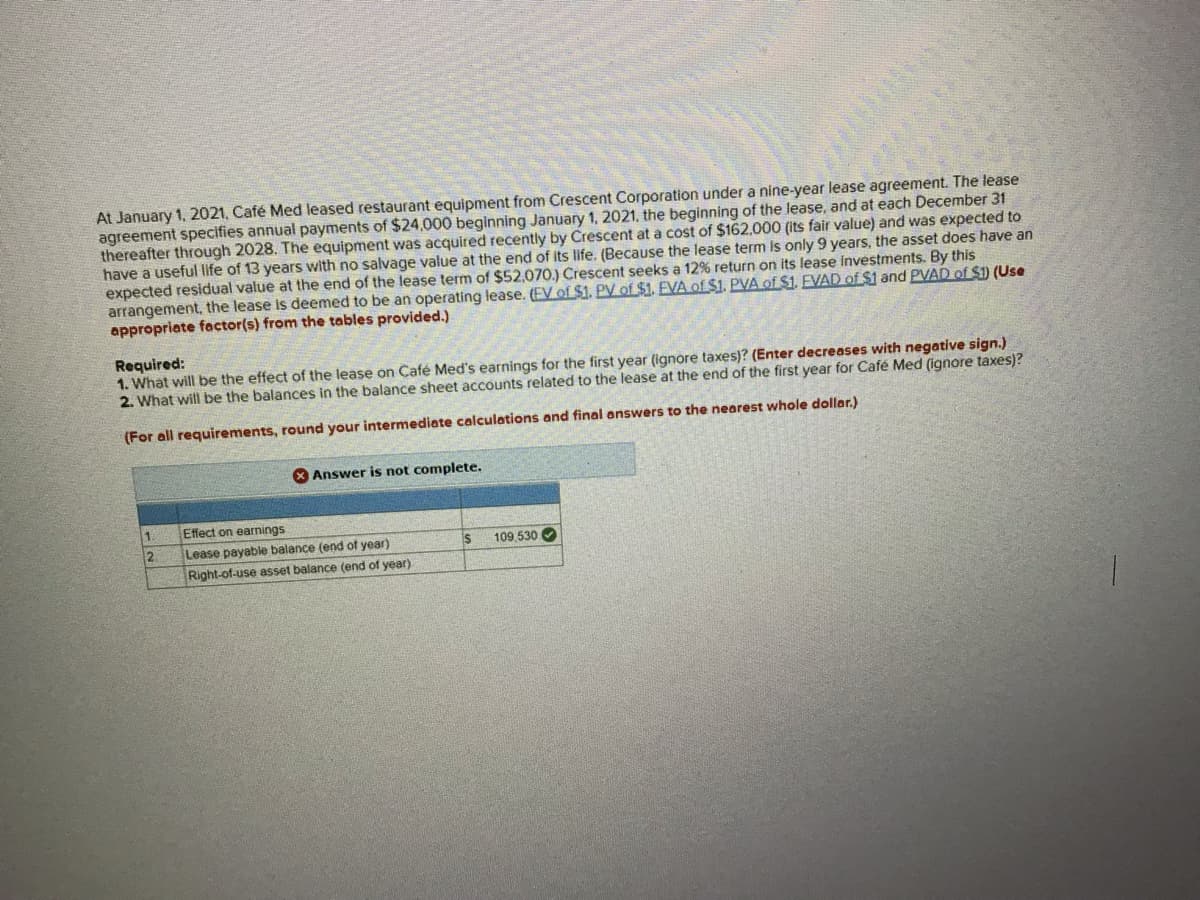 At January 1, 2021, Café Med leased restaurant equipment from Crescent Corporation under a nine-year lease agreement. The lease
agreement specifies annual payments of $24,000 beginning January 1, 2021, the beginning of the lease, and at each December 31
thereafter through 2028. The equipment was acquired recently by Crescent at a cost of $162,000 (its fair value) and was expected to
have a useful life of 13 years with no salvage value at the end of its life. (Because the lease term is only 9 years, the asset does have an
expected residual value at the end of the lease term of $52,070.) Crescent seeks a 12% return on its lease investments. By this
arrangement, the lease is deemed to be an operating lease. (EV of $1. PV of $1. EVA of $1. PVA of $1. EVAD of $1 and PVAD of $1) (Use
appropriate factor(s) from the tables provided.)
Required:
1. What will be the effect of the lease on Café Med's earnings for the first year (ignore taxes)? (Enter decreases with negative sign.)
2. What will be the balances in the balance sheet accounts related to the lease at the end of the first year for Café Med (ignore taxes)?
(For all requirements, round your intermediate calculations and final answers to the nearest whole dollar.)
1.
2
Answer is not complete.
Effect on earnings
Lease payable balance (end of year)
Right-of-use asset balance (end of year).
***
IS
109,530