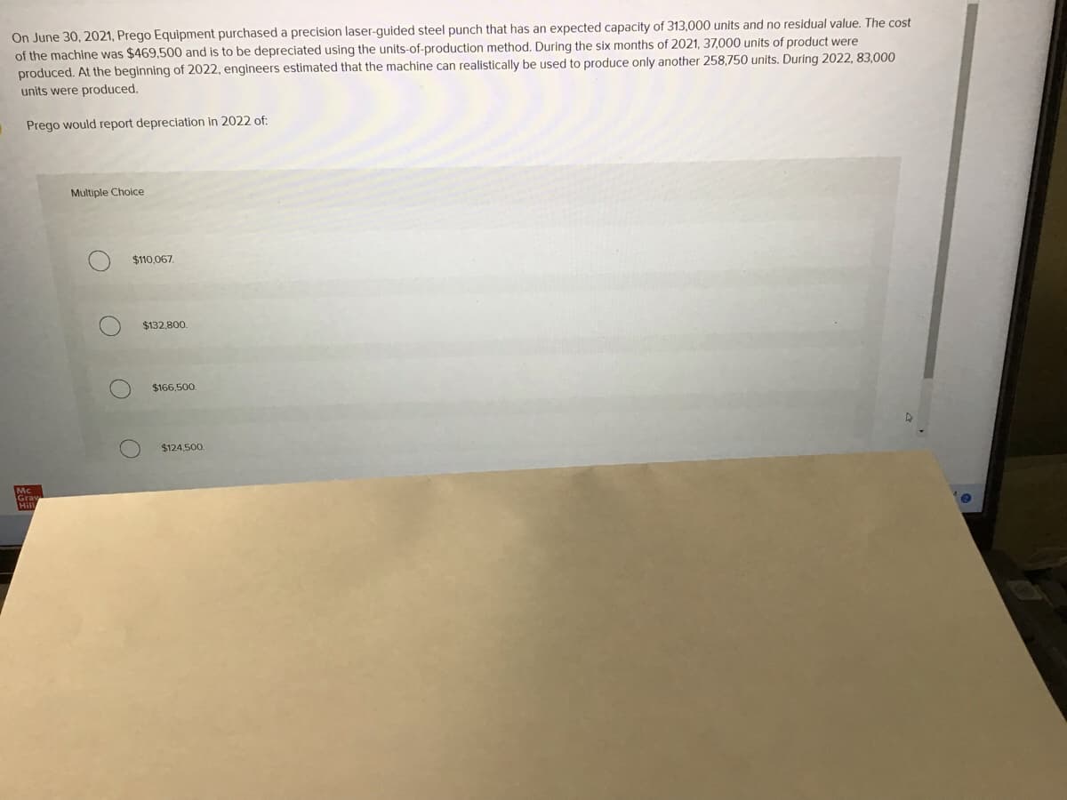 On June 30, 2021, Prego Equipment purchased a precision laser-guided steel punch that has an expected capacity of 313,000 units and no residual value. The cost
of the machine was $469,500 and is to be depreciated using the units-of-production method. During the six months of 2021, 37,000 units of product were
produced. At the beginning of 2022, engineers estimated that the machine can realistically be used to produce only another 258,750 units. During 2022, 83,000
units were produced.
Prego would report depreciation in 2022 of:
Multiple Choice
$110,067
$132,800.
$166,500.
$124,500.
Mc
Grav
Hill
