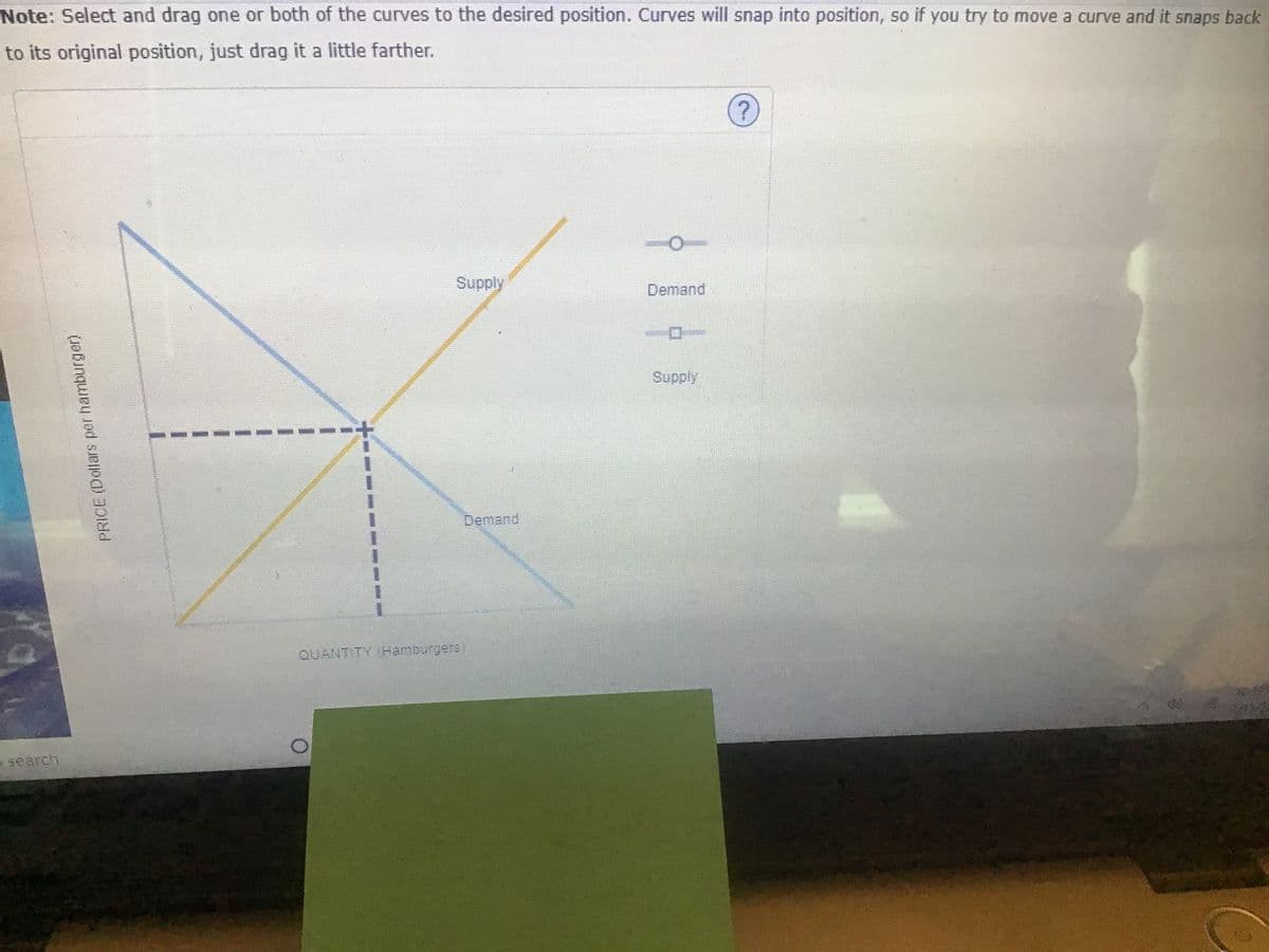 Note: Select and drag one or both of the curves to the desired position. Curves will snap into position, so if you try to move a curve and it snaps back
to its original position, just drag it a little farther.
Supply
Demand
Supply
Demand
3.
QUANTITY (Hamburgers
o search
PRICE (Dollars per hamburger)
