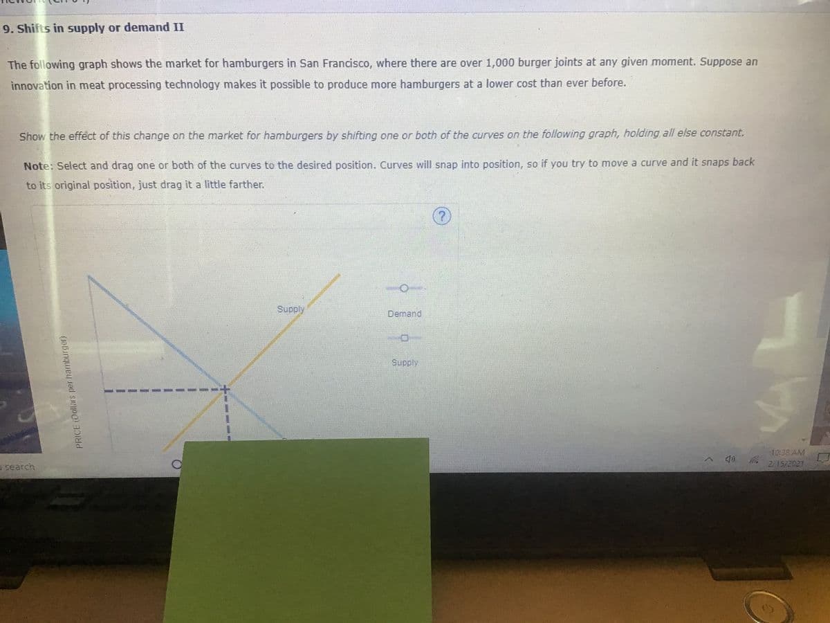 9. Shifts in supply or demand II
The following graph shows the market for hamburgers in San Francisco, where there are over 1,000 burger joints at any given moment. Suppose an
innovation in meat processing technology makes it possible to produce more hamburgers at a lower cost than ever before.
Show the effect of this change on the market for hamburgers by shifting one or both of the curves on the following graph, holding all else constant.
Note: Select and drag one or both of the curves to the desired position. Curves will snap into position, so if you try to move a curve and it snaps back
to its original position, just drag it a little farther.
Supply
Demand
Supply
10:38 AM
2/15/2021
o search
PRICE (Dollars per hamburger)
