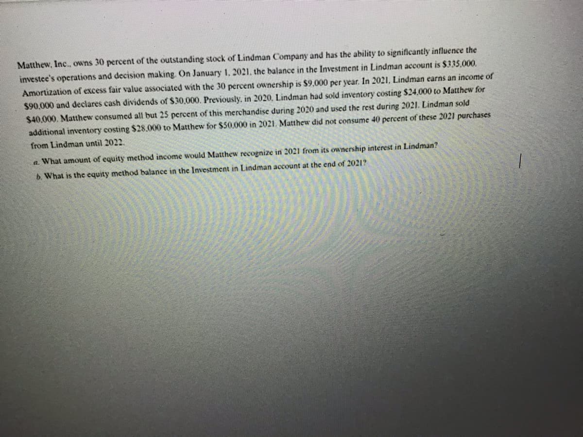 Matthew, Inc., owns 30 percent of the outstanding stock of Lindman Company and has the ability to significantly influence the
investee's operations and decision making. On January 1, 2021, the balance in the Investment in Lindman account is $335,000.
Amortization of excess fair value associated with the 30 percent ownership is $9,000 per year. In 2021, Lindman earns an income of
$90,000 and declares cash dividends of $30,000. Previously, in 2020. Lindman had sold inventory costing $24,000 to Matthew for
$40,000. Matthew consumed all but 25 percent of this merchandise during 2020 and used the rest during 2021. Lindman sold
additional inventory costing $28,000 to Matthew for $50,000 in 2021. Matthew did not consume 40 percent of these 2021 purchases
from Lindman until 2022.
a. What amount of equity method income would Matthew recognize in 2021 from its ownership interest in Lindman?
b. What is the equity method balance in the Investment in Lindman account at the end of 2021?