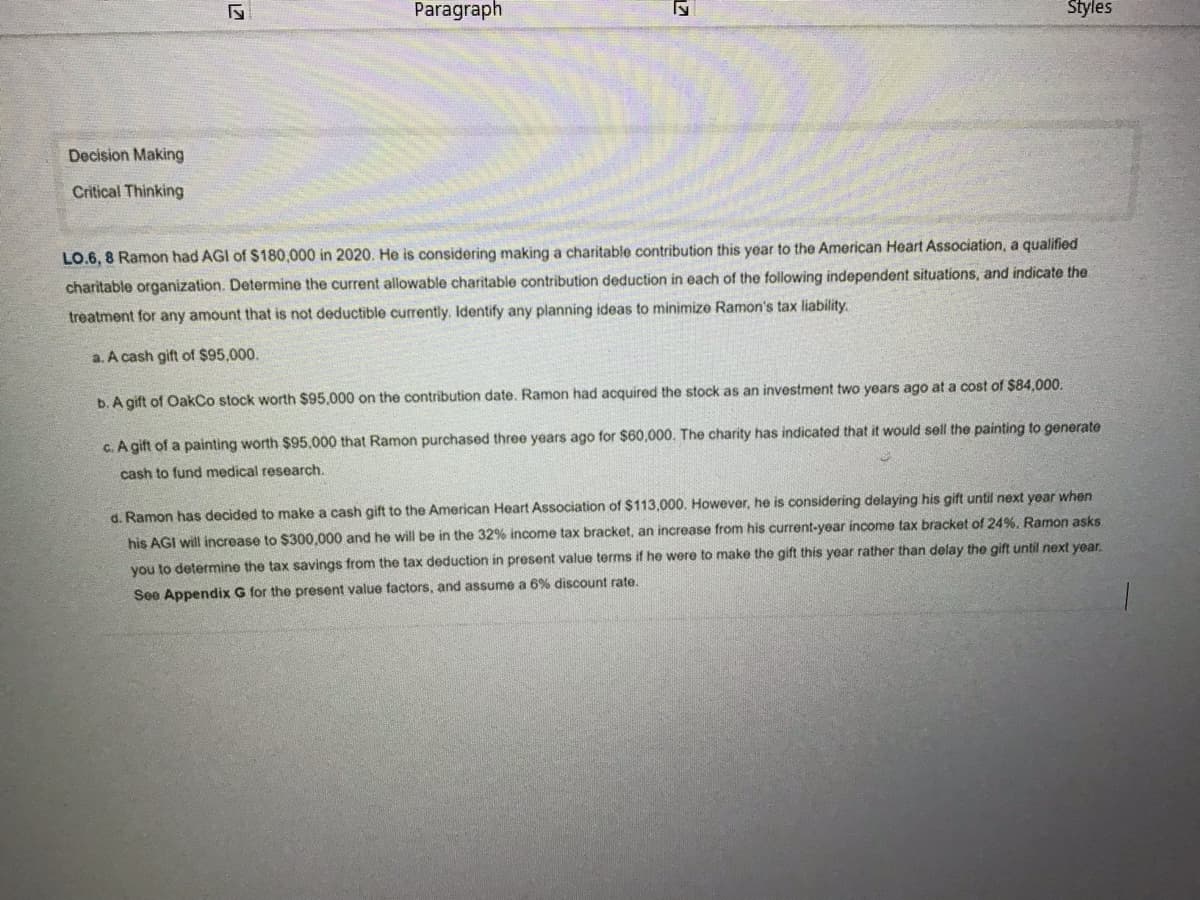 Decision Making
Critical Thinking
27
Paragraph
71
Styles
LO.6, 8 Ramon had AGI of $180,000 in 2020. He is considering making a charitable contribution this year to the American Heart Association, a qualified
charitable organization. Determine the current allowable charitable contribution deduction in each of the following independent situations, and indicate the
treatment for any amount that is not deductible currently. Identify any planning ideas to minimize Ramon's tax liability.
a. A cash gift of $95,000.
b. A gift of OakCo stock worth $95.000 on the contribution date. Ramon had acquired the stock as an investment two years ago at a cost of $84,000.
c. A gift of a painting worth $95,000 that Ramon purchased three years ago for $60,000. The charity has indicated that it would sell the painting to generate
cash to fund medical research.
d. Ramon has decided to make a cash gift to the American Heart Association of $113,000. However, he is considering delaying his gift until next year when
his AGI will increase to $300,000 and he will be in the 32% income tax bracket, an increase from his current-year income tax bracket of 24%. Ramon asks.
you to determine the tax savings from the tax deduction in present value terms if he were to make the gift this year rather than delay the gift until next year.
See Appendix G for the present value factors, and assume a 6% discount rate.