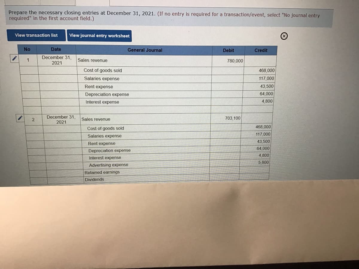 Prepare the necessary closing entries at December 31, 2021. (If no entry is required for a transaction/event, select "No journal entry
required" in the first account field.)
View transaction list
View journal entry worksheet
No
Date
General Journal
Debit
Credit
December 31,
2021
Sales revenue
780,000
Cost of goods sold
468,000
Salaries expense
117,000
Rent expense
43,500
Depreciation expense
64,000
Interest expense
4,800
December 31,
2021
Sales revenue
703,100
Cost of goods sold
468,000
Salaries expense
117,000
43,500
Rent expense
64,000
Depreciation expense
4,800
Interest expense
5,800
Advertising expense
Retained earnings
Dividends
