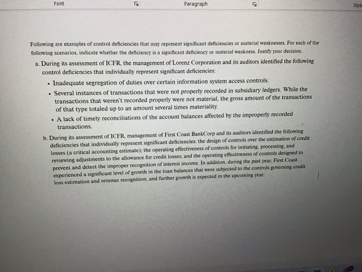 Font
5
Paragraph
F
Following are examples of control deficiencies that may represent significant deficiencies or material weaknesses. For each of the
following scenarios, indicate whether the deficiency is a significant deficiency or material weakness. Justify your decision.
a. During its assessment of ICFR, the management of Lorenz Corporation and its auditors identified the following
control deficiencies that individually represent significant deficiencies:
. Inadequate segregation of duties over certain information system access controls.
. Several instances of transactions that were not properly recorded in subsidiary ledgers. While the
transactions that weren't recorded properly were not material, the gross amount of the transactions
of that type totaled up to an amount several times materiality.
. A lack of timely reconciliations of the account balances affected by the improperly recorded
transactions.
b. During its assessment of ICFR, management of First Coast BankCorp and its auditors identified the following
deficiencies that individually represent significant deficiencies: the design of controls over the estimation of credit
losses (a critical accounting estimate); the operating effectiveness of controls for initiating, processing, and
reviewing adjustments to the allowance for credit losses; and the operating effectiveness of controls designed to
prevent and detect the improper recognition of interest income. In addition, during the past year, First Coast
experienced a significant level of growth in the loan balances that were subjected to the controls governing credit
loss estimation and revenue recognition, and further growth is expected in the upcoming year.
Style