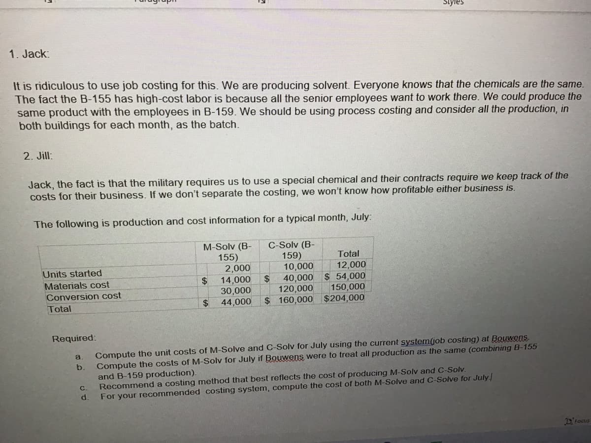 1. Jack:
It is ridiculous to use job costing for this. We are producing solvent. Everyone knows that the chemicals are the same.
The fact the B-155 has high-cost labor is because all the senior employees want to work there. We could produce the
same product with the employees in B-159. We should be using process costing and consider all the production, in
both buildings for each month, as the batch.
2. Jill:
Jack, the fact is that the military requires us to use a special chemical and their contracts require we keep track of the
costs for their business. If we don't separate the costing, we won't know how profitable either business is.
The following is production and cost information for a typical month, July:
C-Solv (B-
159)
10,000
40,000
120,000
$ 160,000
Units started
Materials cost
Conversion cost
Total
Required:
a
b.
C.
d.
M-Solv (B-
155)
2,000
$
14,000
30,000
$ 44,000
Styles
$
Total
12,000
$ 54,000
150,000
$204,000
Compute the unit costs of M-Solve and C-Solv for July using the current system(job costing) at Bouwens
Compute the costs of M-Solv for July if Bouwens were to treat all production as the same (combining B-155
and B-159 production).
Recommend a costing method that best reflects the cost of producing M-Solv and C-Solv.
For your recommended costing system, compute the cost of both M-Solve and C-Solve for July
Focus