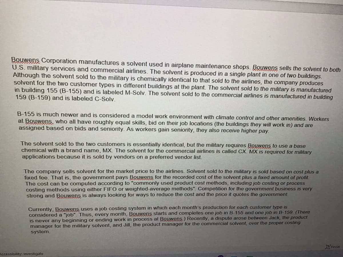 Bouwens Corporation manufactures a solvent used in airplane maintenance shops. Bouwens sells the solvent to both
U.S. military services and commercial airlines. The solvent is produced in a single plant in one of two buildings.
Although the solvent sold to the military is chemically identical to that sold to the airlines, the company produces
solvent for the two customer types in different buildings at the plant. The solvent sold to the military is manufactured
in building 155 (B-155) and is labeled M-Solv. The solvent sold to the commercial airlines is manufactured in building
159 (B-159) and is labeled C-Solv.
B-155 is much newer and is considered a model work environment with climate control and other amenities. Workers
at Bouwens, who all have roughly equal skills, bid on their job locations (the buildings they will work in) and are
assigned based on bids and seniority. As workers gain seniority, they also receive higher pay.
The solvent sold to the two customers is essentially identical, but the military requires Bouwens to use a base
chemical with a brand name, MX. The solvent for the commercial airlines is called CX. MX is required for military
applications because it is sold by vendors on a preferred vendor list.
The company sells solvent for the market price to the airlines. Solvent sold to the military is sold based on cost plus a
fixed fee. That is, the government pays Bouwens for the recorded cost of the solvent plus a fixed amount of profit.
The cost can be computed according to "commonly used product cost methods, including job costing or process
costing methods using either FIFO or weighted-average methods". Competition for the government business is very
strong and Bouwens is always looking for ways to reduce the cost and the price it quotes the government.
Currently, Bouwens uses a job costing system in which each month's production for each customer type is
considered a "job". Thus, every month, Bouwens starts and completes one job in B-155 and one job in B-159. (There
is never any beginning or ending work in process at Bouwens) Recently, a dispute arose between Jack, the product
manager for the military solvent, and Jill, the product manager for the commercial solvent, over the proper costing
system.
Accessibility: Investigate
Focus