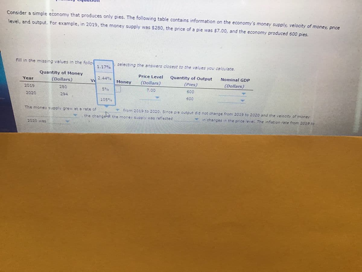 Consider a simple economy that produces only pies. The following table contains information on the economy's money supply, velocity of money, price
level, and output. For example, in 2019, the money supply was $280, the price of a pie was $7.00, and the economy produced 600 pies.
Fill in the missing values in the follo
selecting the answers closest to the values you ca/culate.
1.17%
Quantity of Money
Price Level
Quantity of Output
Nominal GDP
(Dollars)
2.44%
Ve
Year
Money
(Dollars)
(Pies)
(Dollars)
2019
280
7.00
600
2020
294
600
105%
The money supply grew at a rate of
y from 2019 to 2020. Since ple output d d not change from 201S to 2020 and the velocty of money
the changes the mone supply was ref ected
o shanges n the price eve The inflati on rate from 2019 to
2020 was
