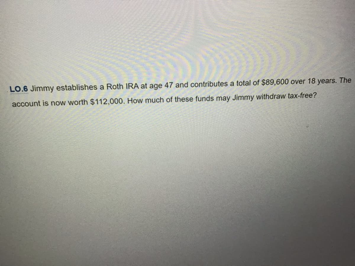 LO.6 Jimmy establishes a Roth IRA at age 47 and contributes a total of $89,600 over 18 years. The
account is now worth $112,000.
How much of these funds may Jimmy withdraw tax-free?