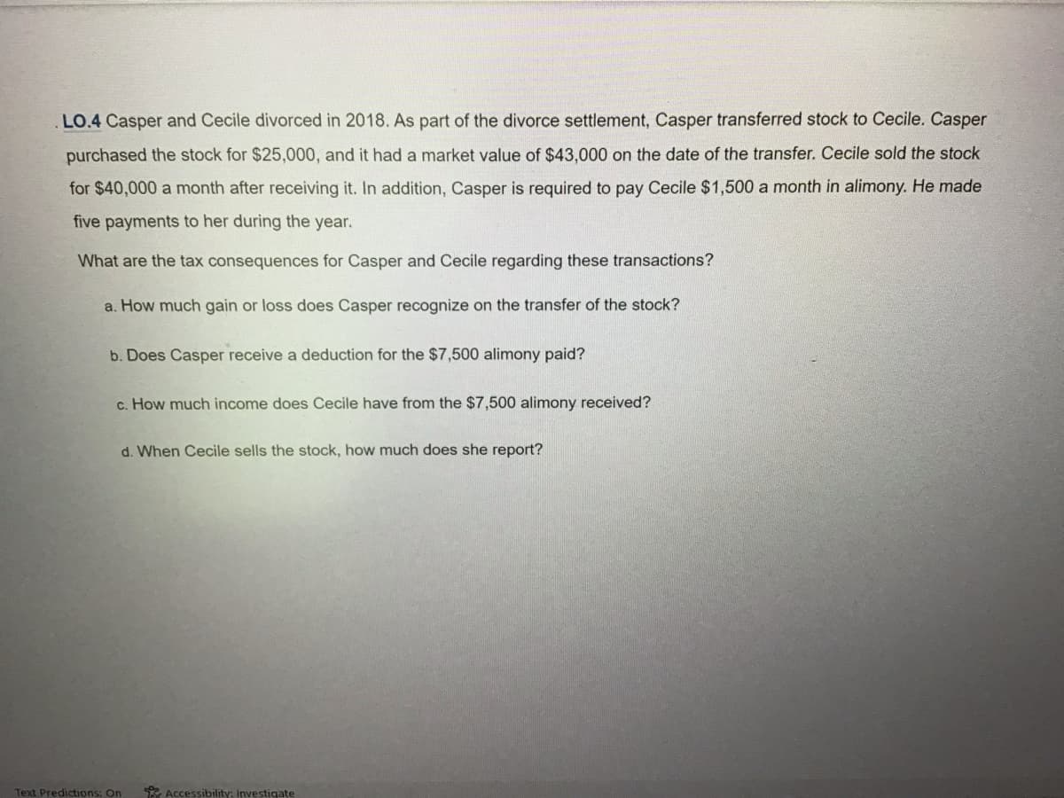 .LO.4 Casper and Cecile divorced in 2018. As part of the divorce settlement, Casper transferred stock to Cecile. Casper
purchased the stock for $25,000, and it had a market value of $43,000 on the date of the transfer. Cecile sold the stock
for $40,000 a month after receiving it. In addition, Casper is required to pay Cecile $1,500 a month in alimony. He made
five payments to her during the year.
What are the tax consequences for Casper and Cecile regarding these transactions?
a. How much gain or loss does Casper recognize on the transfer of the stock?
b. Does Casper receive a deduction for the $7,500 alimony paid?
c. How much income does Cecile have from the $7,500 alimony received?
d. When Cecile sells the stock, how much does she report?
Text Predictions: On
Accessibility: Investigate