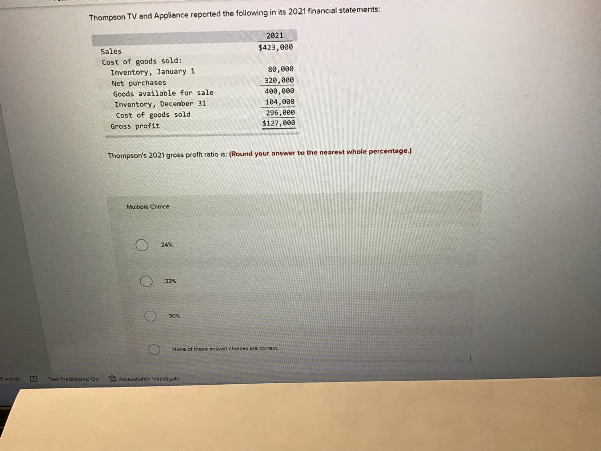 Thompson TV and Appliance reported the following in its 2021 financial statements:
2021
$423,000
Sales
Cost of goods sold:
80,000
Inventory, January 1
Net purchases
320,000
400,000
104,000
Goods available for sale
Inventory, December 31
Cost of goods sold
Gross profit
296, 000
$127,000
Thompson's 2021 gross profit ratio is: (Round your answer to the nearest whole percentage.)
Multiple Choice
24%
33%.
30%
None of these answer cholces are correct.
O words
Text Predictions: On
* Accessibility: Investigate
