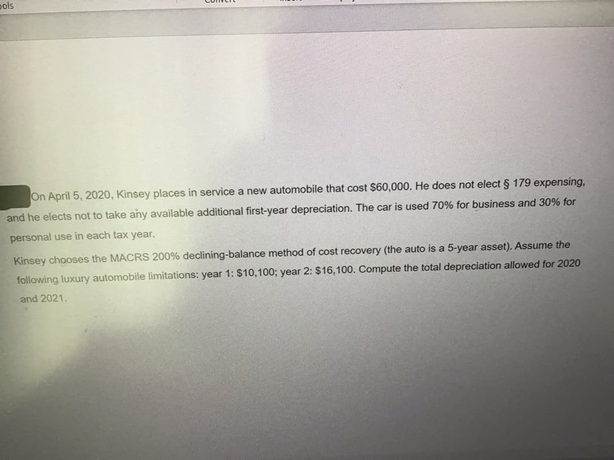 pols
On April 5, 2020, Kinsey places in service a new automobile that cost $60,000. He does not elect § 179 expensing,
and he elects not to take any available additional first-year depreciation. The car is used 70% for business and 30% for
personal use in each tax year.
Kinsey chooses the MACRS 200% declining-balance method of cost recovery (the auto is a 5-year asset). Assume the
following luxury automobile limitations: year 1: $10,100; year 2: $16,100. Compute the total depreciation allowed for 2020
and 2021.