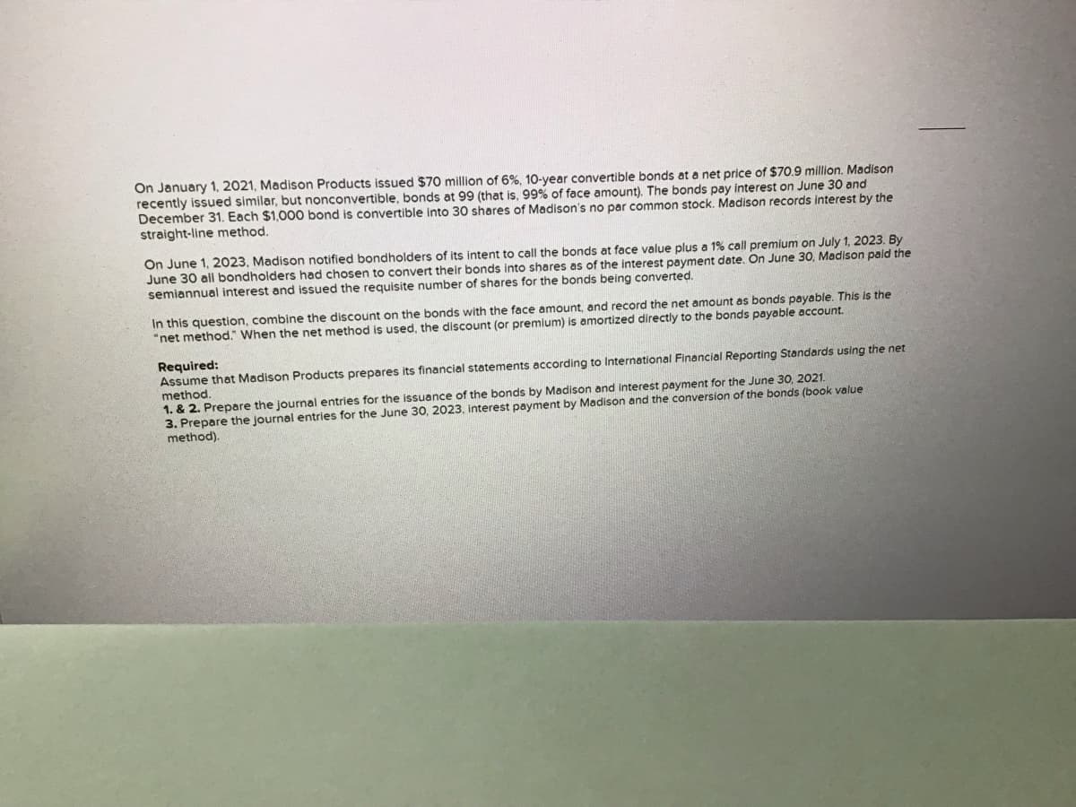 On January 1, 2021, Madison Products issued $70 million of 6%, 10-year convertible bonds at a net price of $70.9 million. Madison
recently issued similar, but nonconvertible, bonds at 99 (that is, 99% of face amount). The bonds pay interest on June 30 and
December 31. Each $1,000 bond is convertible into 30 shares of Madison's no par common stock. Madison records interest by the
straight-line method.
On June 1, 2023, Madison notified bondholders of its intent to call the bonds at face value plus a 1% call premium on July 1, 2023. By
June 30 all bondholders had chosen to convert their bonds into shares as of the interest payment date. On June 30, Madison paid the
semiannual interest and issued the requisite number of shares for the bonds being converted.
In this question, combine the discount on the bonds with the face amount, and record the net amount as bonds payable. This is the
"net method." When the net method is used, the discount (or premium) is amortized directly to the bonds payable account.
Required:
Assume that Madison Products prepares its financial statements according to International Financial Reporting Standards using the net
method.
1. & 2. Prepare the journal entries for the issuance of the bonds by Madison and interest payment for the June 30, 2021.
the June 30, 2023, interest payment by Madison and the conversion of the bonds (book value
3. Prepare the journal entries
method).