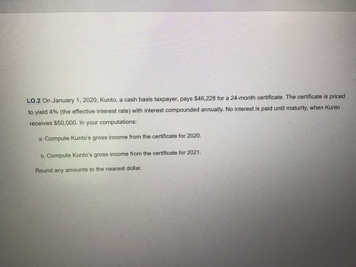 LO.2 On January 1, 2020, Kunto, a cash basis taxpayer, pays $46,228 for a 24-month certificate. The certificate is priced
to yield 4% (the effective interest rate) with interest compounded annually. No interest is paid until maturity, when Kunto
receives $50,000. In your computations:
a. Compute Kunto's gross come from the certificate for 2020.
b. Compute Kunto's gross income from the certificate for 2021.
Round any amounts to the nearest dollar.