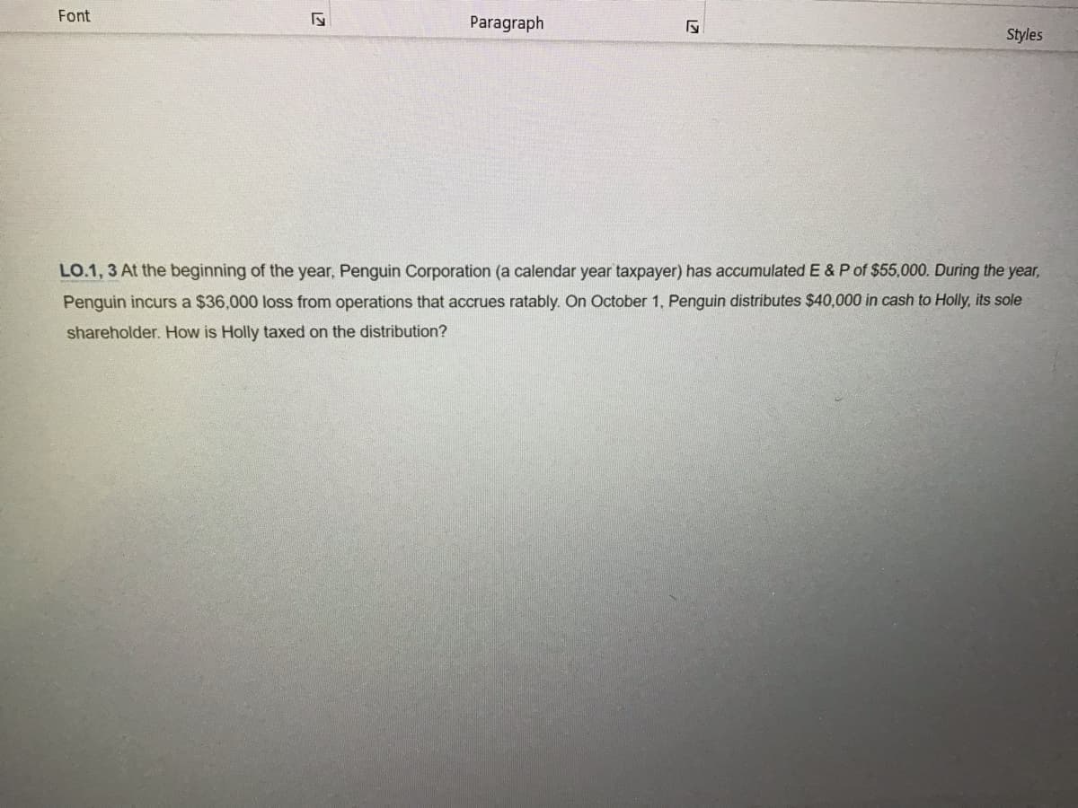 Font
LZ
Paragraph
27
Styles
LO.1, 3 At the beginning of the year, Penguin Corporation (a calendar year taxpayer) has accumulated E & P of $55,000. During the year,
Penguin incurs a $36,000 loss from operations that accrues ratably. On October 1, Penguin distributes $40,000 in cash to Holly, its sole
shareholder. How is Holly taxed on the distribution?