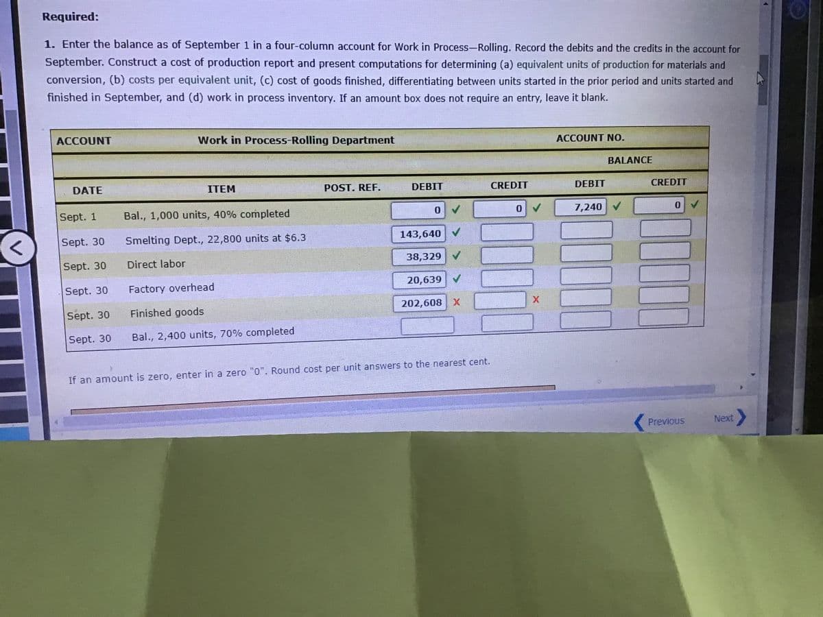 Required:
1. Enter the balance as of September 1 in a four-column account for Work in Process-Rolling. Record the debits and the credits in the account for
September. Construct a cost of production report and present computations for determining (a) equivalent units of production for materials and
conversion, (b) costs per equivalent unit, (c) cost of goods finished, differentiating between units started in the prior period and units started and
finished in September, and (d) work in process inventory. If an amount box does not require an entry, leave it blank.
ACCOUNT
Work in Process-Rolling Department
ACCOUNT NO.
BALANCE
DATE
ITEM
POST. REF.
DEBIT
CREDIT
DEBIT
CREDIT
Sept. 1
Bal., 1,000 units, 40% completed
0.
7,240 V
Sept. 30
Smelting Dept., 22,800 units at $6.3
143,640 V
Sept. 30
Direct labor
38,329 V
Sept. 30
Factory overhead
20,639 V
Sept. 30
Finished goods
202,608 X
Sept. 30
Bal., 2,400 units, 70% completed
If an amount is zero, enter in a zero "0". Round cost per unit answers to the nearest cent.
Previous
Next>
