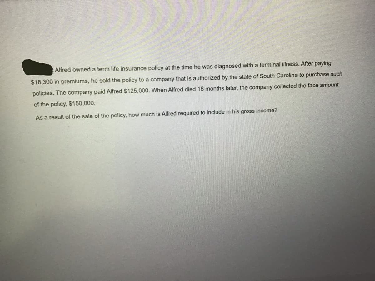 Alfred owned a term life insurance policy at the time he was diagnosed with a terminal illness. After paying
$18,300 in premiums, he sold the policy to a company that is authorized by the state of South Carolina to purchase such
policies. The company paid Alfred $125,000. When Alfred died 18 months later, the company collected the face amount
of the policy, $150,000.
As a result of the sale of the policy, how much is Alfred required to include in his gross income?