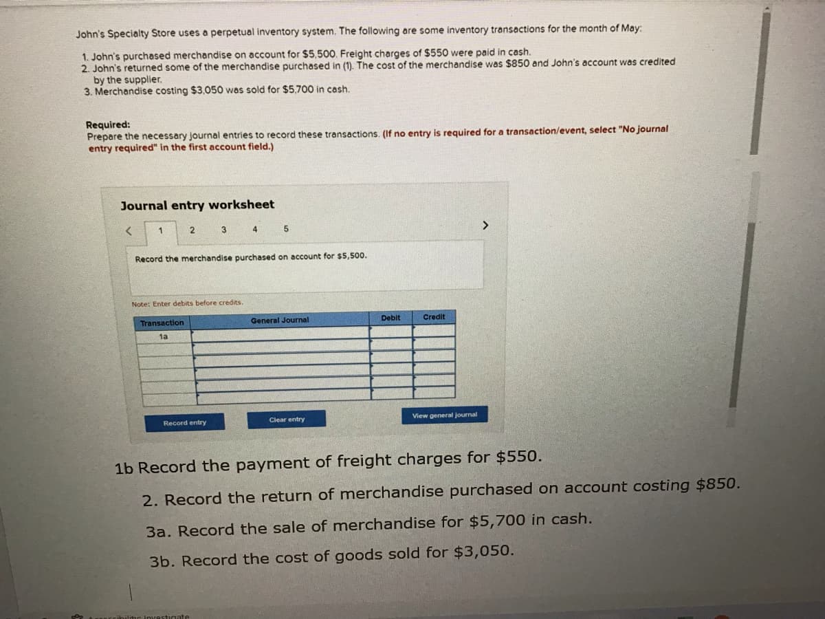 John's Specialty Store uses a perpetual inventory system. The following are some inventory transactions for the month of May:
1. John's purchased merchandise on account for $5,500. Freight charges of $550 were paid in cash.
2. John's returned some of the merchandise purchased in (1). The cost of the merchandise was $850 and John's account was credited
by the supplier.
3. Merchandise costing $3,050 was sold for $5,700 in cash.
Required:
Prepare the necessary journal entries to record these transactions. (If no entry is required for a transaction/event, select "No journal
entry required" in the first account field.)
Journal entry worksheet
1
2 3 4
5
<>
Record the merchandise purchased on account for $5,500.
Note: Enter debits before credits.
Transaction
General Journal
Debit
Credit
1a
Record entry
Clear entry
View general journal
1b Record the payment of freight charges for $55o.
2. Record the return of merchandise purchased on account costing $850.
3a. Record the sale of merchandise for $5,700 in cash.
3b. Record the cost of goods sold for $3,050.
