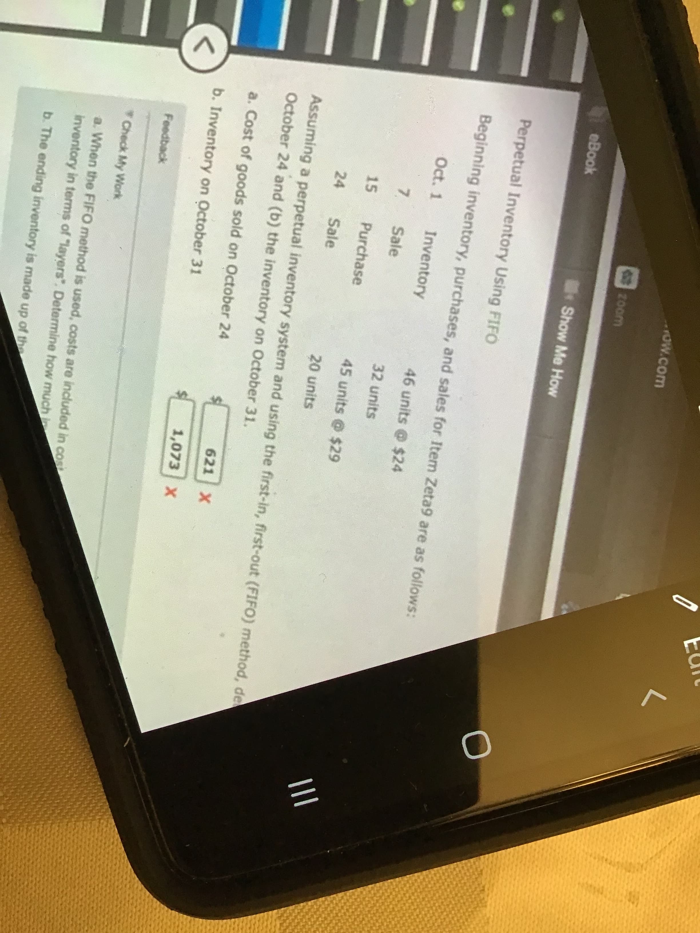 Ow.com
20om
eBook
Show Me How
Perpetual Inventory Using FIFO
Beginning inventory, purchases, and sales for Item Zeta9 are as follows:
Oct. 1
Inventory
46 units @ $24
7.
Sale
32 units
Purchase
II
15
45 units @ $29
24
Sale
20 units
Assuming a perpetual inventory system and using the first-in, first-out (FIFO) method, de
October 24 and (b) the inventory on October 31.
a. Cost of goods sold on October 24
621 X
b. Inventory on October 31
1,073 X
Feedback
Check My Work
a. When the FIFO method is used, costs are included in cost
inventory in terms of "layers". Determine how much in
b. The ending inventory is made up of the
