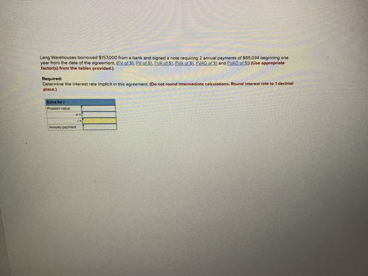 Lang Warehouses borrowed $157,000 from a bank and signed a note requiring 2 annual payments of $85,034 beginning one
year from the date of the agreement. (EV of $1, PV of $1. EVA of $1. PVA of $1. ÉVAD of $1 and PVAD of $1) (Use appropriate
factor(s) from the tables provided.)
Required:
Determine the interest rate implicit in this agreement. (Do not round intermediate calculations. Round interest rate to 1 decimal
place.)
Solve for i
Present value:
Annuity payment
