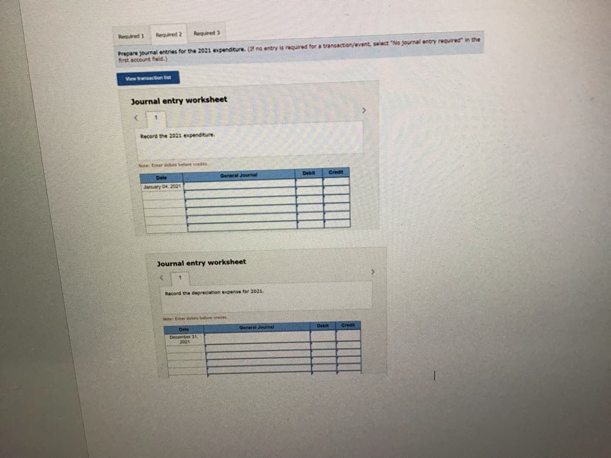 Reguired 1
Required 2
Required 3
Prepare journal entries for the 2021 expenditure. (f no entry is required for a transaction/event, select "No journal entry required" in the
first account field.)
View transaction Bist
Journal entry worksheet
Record the 2021 expenditure.
Noe Enter debts befare credits
Date
General Journal
Debit
Credit
January 04, 2021
Journal entry worksheet
Record the depreciation expense for 2021.
Note Enter debits betore credias
Date
General Journal
Debit
Credit
December 31,
2021
