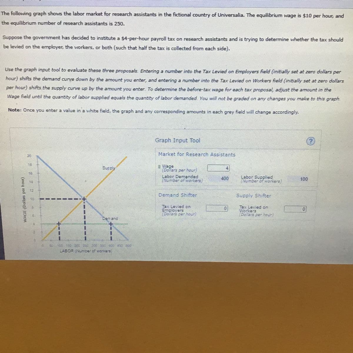 The following graph shows the labor market for research assistants in the fictional country of Universalia. The equilibrium wage is $10 per hour, and
the equilibrium number of research assistants is 250.
Suppose the government has decided to institute a $4-per-hour payroll tax on research assistants and is trying to determine whether the tax should
be levied on the employer, the workers, or both (such that half the tax is collected from each side).
Use the graph input tool to evaluate these three proposals. Entering a number into the Tax Levied on Employers field (initially set at zero dollars per
hour) shifts the demand curve down by the amount you enter, and entering a number into the Tax Levied on Workers field (initially set at zero dollars
per hour) shifts the supply curve up by the amount you enter. To determine the before-tax wage for each tax proposal, adjust the amount in the
Wage field until the quantity of labor supplied equals the quantity of labor demanded. You will not be graded on any changes you make to this graph.
Note: Once you enter a value in a white field, the graph and any corresponding amounts in each grey field will change accordingly.
Graph Input Tool
Market for Research Assi stants
20
Sucply
(Dolers per nour)
18
Labor Demanded
(Numben or workers
Labor Supplied
Thumber of workers
400
100
12
Demand Shifter
Supply Shifter
13
+.
EmployerS
(halars per hourl
TEX LEVIEC on
Workers
Dallars per houn
Demand
LABOR (Number of workerE
