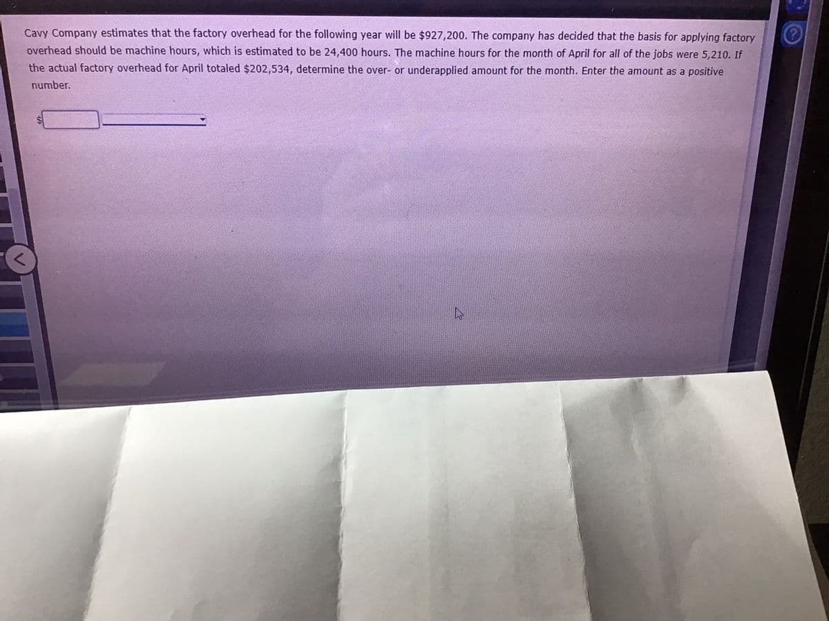 Cavy Company estimates that the factory overhead for the following year will be $927,200. The company has decided that the basis for applying factory
overhead should be machine hours, which is estimated to be 24,400 hours. The machine hours for the month of April for all of the jobs were 5,210. If
the actual factory overhead for April totaled $202,534, determine the over- or underapplied amount for the month. Enter the amount as a positive
number.
