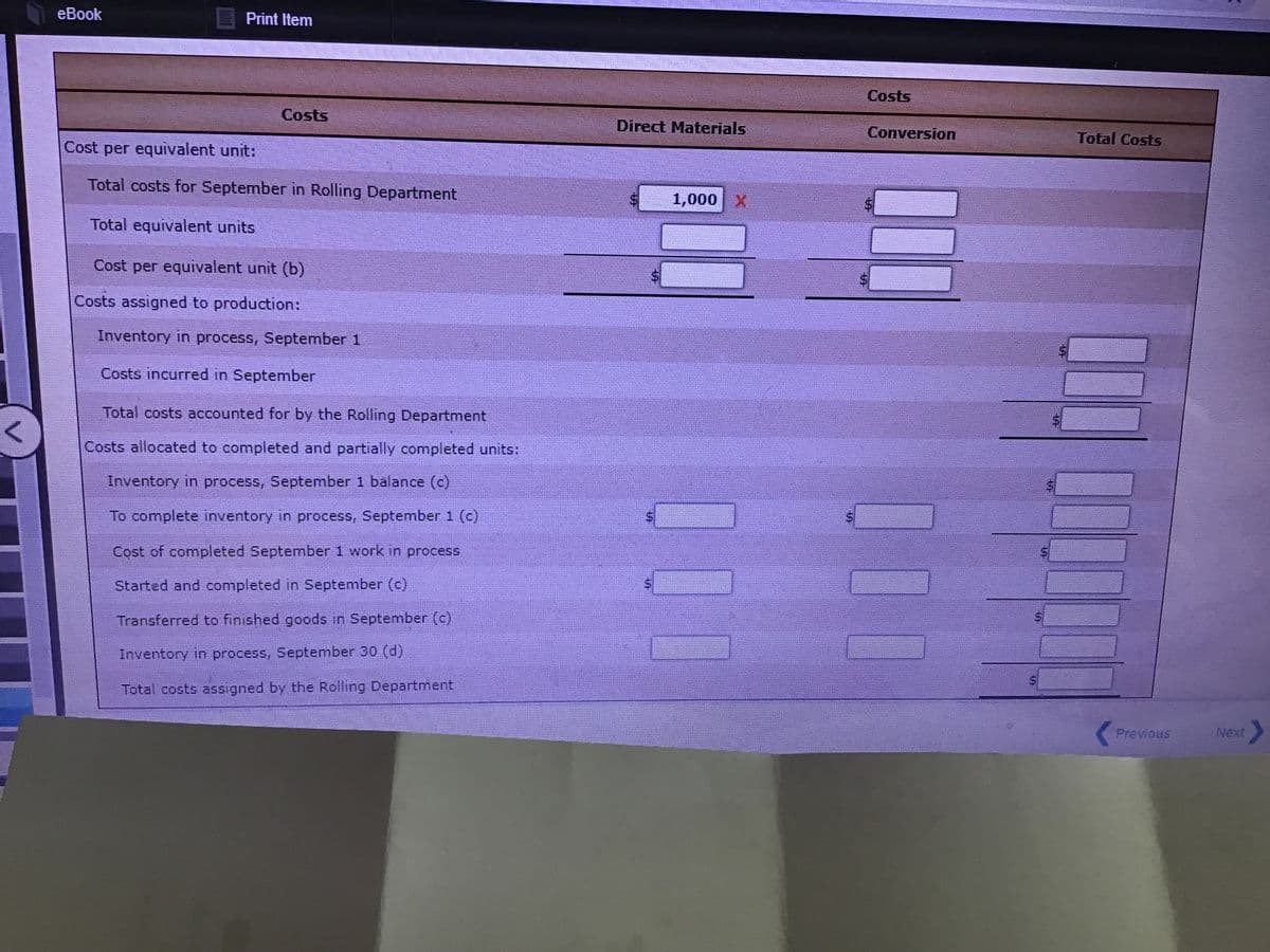 eBook
Print Item
Costs
Costs
Direct Materials
Conversion
Total Costs
Cost per equivalent unit:
Total costs for September in Rolling Department
1,000 X
Total equivalent units
Cost per equivalent unit (b)
Costs assigned to production:
Inventory in process, September 1
Costs incurred in September
Total costs accounted for by the Rolling Department
Costs allocated to completed and partially completed units:
Inventory in process, September 1 balance (c)
To complete inventory in process, September 1 (c)
Cost of completed September 1 work in process
Started and completed in September (c)
Transferred to finished goods in September (c)
Inventory in process, September 30 (d)
Total costs assigned by the Rolling Department
Previous
Next
%24
TA
%24
