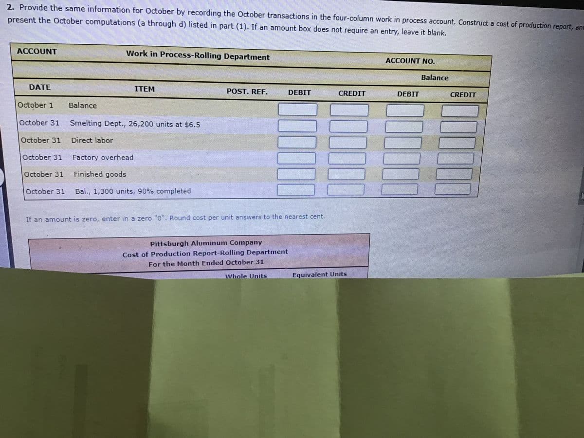 2. Provide the same information for October by recording the October transactions in the four-column work in process account. Construct a cost of production report, and
present the October computations (a through d) listed in part (1). If an amount box does not require an entry, leave it blank.
ACCOUNT
Work in Process-Rolling Department
ACCOUNT NO.
Balance
DATE
ITEM
POST. REF.
DEBIT
CREDIT
DEBIT
CREDIT
October 1
Balance
October 31
Smelting Dept., 26,200 units at $6.5
October 31
Direct labor
October 31
Factory overhead
October 31
Finished goods
October 31
Bal., 1,300 units, 90% completed
If an amount is zero, enter in a zero "0'. Round cost per unit answers to the nearest cent.
Pittsburgh Aluminum Company
Cost of Production Report-Rolling Department
For the Month Ended October 31
Whole Units
Equivalent Units
