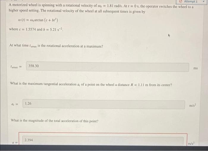 O Attempt 1
A motorized wheel is spinning with a rotational velocity of w = 1.81 rad/s. At t= 0 s, the operator switches the wheel to a
higher speed setting. The rotational velocity of the wheel at all subsequent times is given by
w (1) = anarctan (e + bi')
where e= 1.5574 and b = 5.21 s-2,
At what time tamas is the rotational acceleration at a maximum?
Temax =
358,30
ms
What is the maximum tangential acceleration a, of a point on the wheel a distance R = 1.11 m from its center?
1.26
a, =
m/s
What is the magnitude of the total acceleration of this point?
2.394
m/s?
