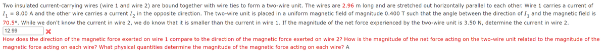 Two insulated current-carrying wires (wire 1 and wire 2) are bound together with wire ties to form a two-wire unit. The wires are 2.96 m long and are stretched out horizontally parallel to each other. Wire 1 carries a current of
= 8.00 A and the other wire carries a current I, in the opposite direction. The two-wire unit is placed in a uniform magnetic field of magnitude 0.400 T such that the angle between the direction of I, and the magnetic field is
I1
70.5°. While we don't know the current in wire 2, we do know that it is smaller than the current in wire 1. If the magnitude of the net force experienced by the two-wire unit is 3.50 N, determine the current in wire 2.
12.99
How does the direction of the magnetic force exerted on wire 1 compare to the direction of the magnetic force exerted on wire 2? How is the magnitude of the net force acting on the two-wire unit related to the magnitude of the
magnetic force acting on each wire? What physical quantities determine the magnitude of the magnetic force acting on each wire? A
