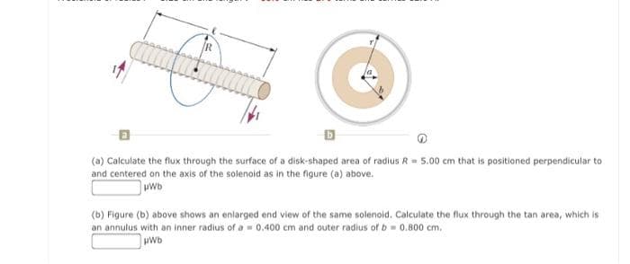 R
(a) Calculate the flux through the surface of a disk-shaped area of radius R= 5.00 cm that is positioned perpendicular to
and centered on the axis of the solenoid as in the figure (a) above.
wwb
(b) Figure (b) above shows an enlarged end view of the same solenoid. Calculate the flux through the tan area, which is
an annulus with an inner radius of a 0.400 cm and outer radius of b 0.800 cm.
