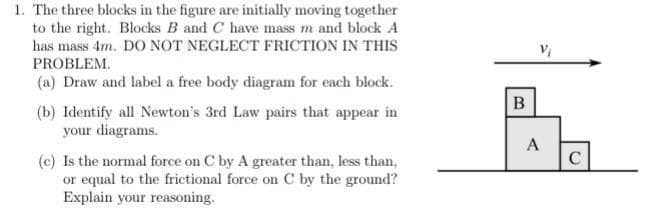 1. The three blocks in the figure are initially moving together
to the right. Blocks B and C have mass m and block A
has mass 4m. DO NOT NEGLECT FRICTION IN THIS
PROBLEM.
(a) Draw and label a free body diagram for each block.
(b) Identify all Newton's 3rd Law pairs that appear in
your diagrams.
A
(c) Is the normal force on C by A greater than, less than,
or equal to the frictional force on C by the ground?
Explain your reasoning.
C
