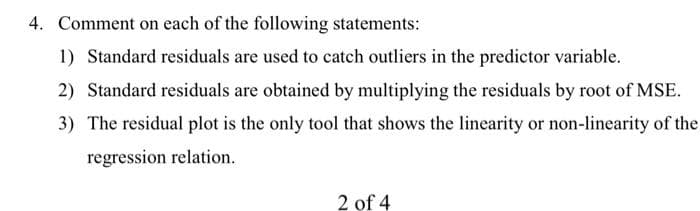 4. Comment on each of the following statements:
1) Standard residuals are used to catch outliers in the predictor variable.
2) Standard residuals are obtained by multiplying the residuals by root of MSE.
3) The residual plot is the only tool that shows the linearity or non-linearity of the
regression relation.
2 of 4
