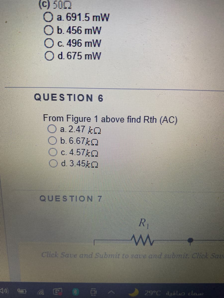 (c) 500
O a. 691.5 mW
Ob.456 mW
OC. 496 mW
Od. 675 mW
QUESTION 6
From Figure 1 above find Rth (AC)
a. 2.47 kO
O
b. 6.67kO
c. 4.57kO
Od 3.45 O
QUESTION 7
R1
Click Save and Submit to save and submit. Click Sats
<O 回ッ
29 C 6lco claw
