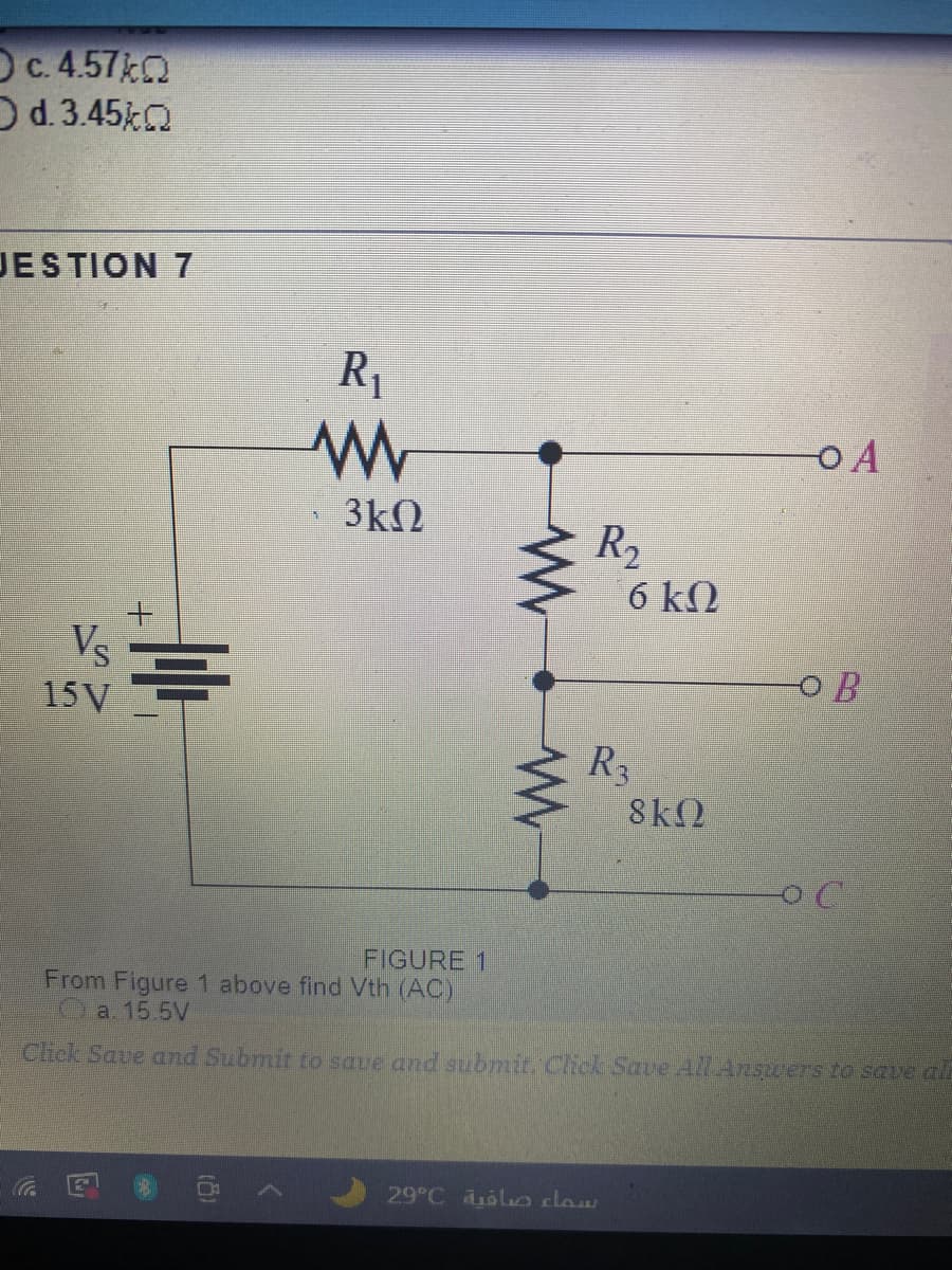 Oc. 4.57 0
Od.3.45
JESTION 7
R1
OA
3kN
R2
6 kQ
Vs
15 V
O B
R3
8k2
FIGURE 1
From Figure 1 above find Vth (AC)
a. 15 5V
Click Save and Submit to save and submit. Chck Save All Answers to save al
29°C olo claw
