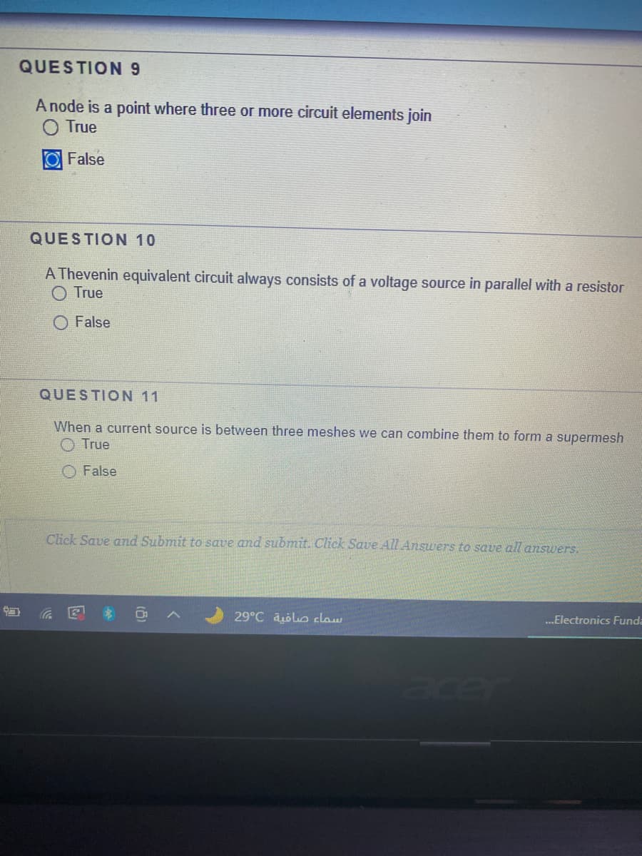 QUESTION 9
A node is a point where three or more circuit elements join
True
False
QUESTION 10
A Thevenin equivalent circuit always consists of a voltage source in parallel with a resistor
O True
O False
QUESTION 11
When a current source is between three meshes we can combine them to form a supermesh
O True
False
Click Save and Submit to save and submit. Click Save All Answers to save all answers.
29°C aölo claw
...Electronics Funda
acer
