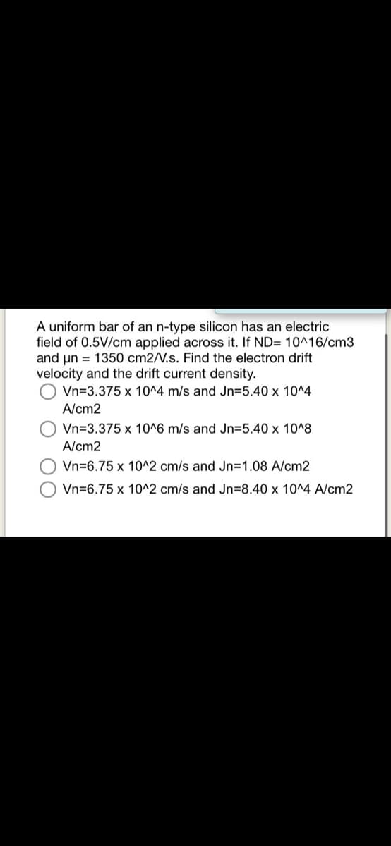 A uniform bar of an n-type silicon has an electric
field of 0.5V/cm applied across it. If ND= 10^16/cm3
and un = 1350 cm2/V.s. Find the electron drift
velocity and the drift current density.
Vn=3.375 x 10^4 m/s and Jn35.40 x 10^4
A/cm2
Vn=3.375 x 10^6 m/s and Jn=5.40 x 10^8
A/cm2
Vn=6.75 x 10^2 cm/s and Jn=1.08 A/cm2
Vn=6.75 x 10^2 cm/s and Jn=8.40 x 10^4 A/cm2
