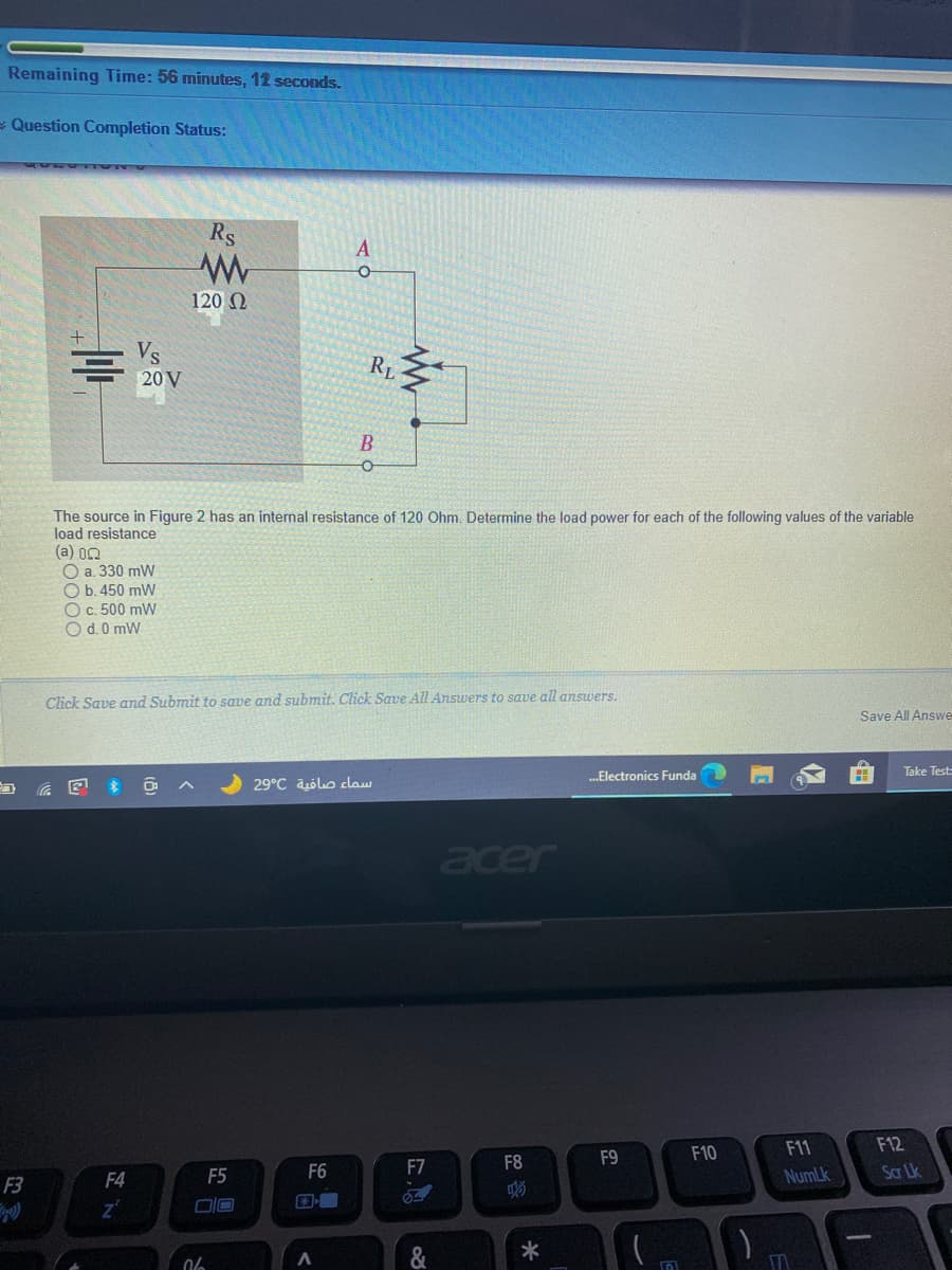 Remaining Time: 56 minutes, 12 seconds.
- Question Completion Status:
Rs
120 0
Vs
RL
20 V
B
The source in Figure 2 has an internal resistance of 120 Ohm. Determine the load power for each of the following values of the variable
load resistance
(a) 02
O a. 330 m
O b. 450 mW
O c. 500 mW
O d.0 mW
Click Save amd Submit to save and submit. Click Save All Answers to save all ansuers.
Save All Answe
„.Electronics Funda
Take Test:
29°C ablo claw
acer
F10
F11
F12
F8
F9
F5
F6
F7
NumLk
Sar Lk
F3
F4
国
*
